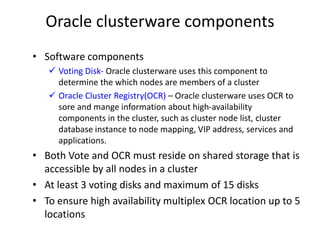 Oracle clusterware components
• Software components
    Voting Disk- Oracle clusterware uses this component to
     determine the which nodes are members of a cluster
    Oracle Cluster Registry(OCR) – Oracle clusterware uses OCR to
     sore and mange information about high-availability
     components in the cluster, such as cluster node list, cluster
     database instance to node mapping, VIP address, services and
     applications.
• Both Vote and OCR must reside on shared storage that is
  accessible by all nodes in a cluster
• At least 3 voting disks and maximum of 15 disks
• To ensure high availability multiplex OCR location up to 5
  locations
 