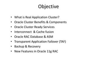 Objective
•   What is Real Application Cluster?
•   Oracle Cluster Benefits & Components
•   Oracle Cluster Ready Services
•   Interconnect & Cache fusion
•   Oracle RAC Database & ASM
•   Transparent Application Failover (TAF)
•   Backup & Recovery
•   New Features in Oracle 11g RAC
 