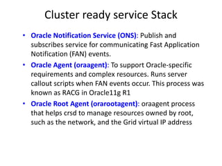 Cluster ready service Stack
• Oracle Notification Service (ONS): Publish and
  subscribes service for communicating Fast Application
  Notification (FAN) events.
• Oracle Agent (oraagent): To support Oracle-specific
  requirements and complex resources. Runs server
  callout scripts when FAN events occur. This process was
  known as RACG in Oracle11g R1
• Oracle Root Agent (orarootagent): oraagent process
  that helps crsd to manage resources owned by root,
  such as the network, and the Grid virtual IP address
 
