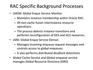RAC Specific Background Processes
• LMON: Global Enque Service Monitor
   – Maintains instance membership within Oracle RAC.
   – All non-cache fusion interinstance resource
     operations
   – The process detects instance transitions and
     performs reconfiguration of GES and GCS resources.
• LMD: Global Enque Service Demon
   – Manages incoming enqueue request messages and
     controls access to global enqueues.
   – It also performs distributed deadlock detections
• Global Cache Service and Global enqueue service
  manages Global Resource Directory (GRD)
 
