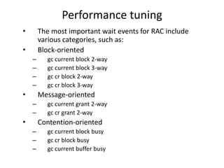 Performance tuning
•       The most important wait events for RAC include
        various categories, such as:
•       Block-oriented
    –     gc current block 2-way
    –     gc current block 3-way
    –     gc cr block 2-way
    –     gc cr block 3-way
•       Message-oriented
    –     gc current grant 2-way
    –     gc cr grant 2-way
•       Contention-oriented
    –     gc current block busy
    –     gc cr block busy
    –     gc current buffer busy
 