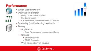 Performance
• Which Web Browser?
• Optimize file transfer
• Minify CSS & Javascript files
• File Compression
• Cache headers, Server Locations, CDN’s etc
• Scalability (load balancing needed?)
• Tuning:
• Application
• Code Performance, Logging, App Cache
• Uniface
• $memory zip=all
• DBMS Connector
• Web Server/Servlet Engine
 