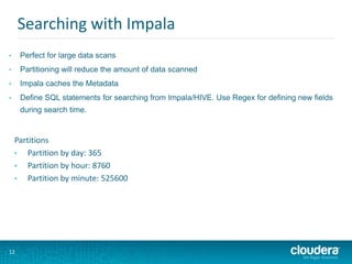 12
Searching with Impala
• Perfect for large data scans
• Partitioning will reduce the amount of data scanned
• Impala caches the Metadata
• Define SQL statements for searching from Impala/HIVE. Use Regex for defining new fields
during search time.
Partitions
• Partition by day: 365
• Partition by hour: 8760
• Partition by minute: 525600
 