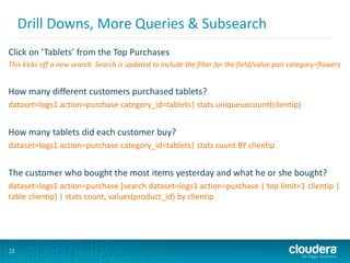 22
Drill Downs, More Queries & Subsearch
Click on ‘Tablets’ from the Top Purchases
This kicks off a new search. Search is updated to include the filter for the field/value pair category=flowers
How many different customers purchased tablets?
dataset=logs1 action=purchase category_id=tablets| stats uniqueuecount(clientip)
How many tablets did each customer buy?
dataset=logs1 action=purchase category_id=tablets| stats count BY clientip
The customer who bought the most items yesterday and what he or she bought?
dataset=logs1 action=purchase [search dataset=logs1 action=purchase | top limit=1 clientip |
table clientip] | stats count, values(product_id) by clientip
 