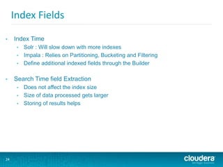 24
Index Fields
• Index Time
• Solr : Will slow down with more indexes
• Impala : Relies on Partitioning, Bucketing and Filtering
• Define additional indexed fields through the Builder
• Search Time field Extraction
• Does not affect the index size
• Size of data processed gets larger
• Storing of results helps
 