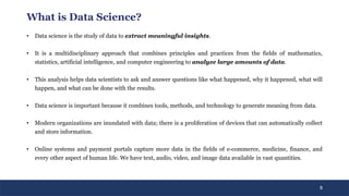 3
What is Data Science?
• Data science is the study of data to extract meaningful insights.
• It is a multidisciplinary approach that combines principles and practices from the fields of mathematics,
statistics, artificial intelligence, and computer engineering to analyze large amounts of data.
• This analysis helps data scientists to ask and answer questions like what happened, why it happened, what will
happen, and what can be done with the results.
• Data science is important because it combines tools, methods, and technology to generate meaning from data.
• Modern organizations are inundated with data; there is a proliferation of devices that can automatically collect
and store information.
• Online systems and payment portals capture more data in the fields of e-commerce, medicine, finance, and
every other aspect of human life. We have text, audio, video, and image data available in vast quantities.
 