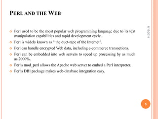 PERL AND THE WEB
 Perl used to be the most popular web programming language due to its text
manipulation capabilities and rapid development cycle.
 Perl is widely known as " the duct-tape of the Internet".
 Perl can handle encrypted Web data, including e-commerce transactions.
 Perl can be embedded into web servers to speed up processing by as much
as 2000%.
 Perl's mod_perl allows the Apache web server to embed a Perl interpreter.
 Perl's DBI package makes web-database integration easy.
6/15/2016
5
 