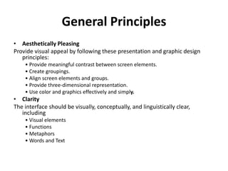 General Principles
• Aesthetically Pleasing
Provide visual appeal by following these presentation and graphic design
principles:
• Provide meaningful contrast between screen elements.
• Create groupings.
• Align screen elements and groups.
• Provide three-dimensional representation.
• Use color and graphics effectively and simply.
• Clarity
The interface should be visually, conceptually, and linguistically clear,
including
• Visual elements
• Functions
• Metaphors
• Words and Text
 