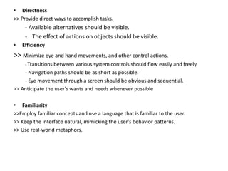 • Directness
>> Provide direct ways to accomplish tasks.
- Available alternatives should be visible.
- The effect of actions on objects should be visible.
• Efficiency
>> Minimize eye and hand movements, and other control actions.
- Transitions between various system controls should flow easily and freely.
- Navigation paths should be as short as possible.
- Eye movement through a screen should be obvious and sequential.
>> Anticipate the user's wants and needs whenever possible
• Familiarity
>>Employ familiar concepts and use a language that is familiar to the user.
>> Keep the interface natural, mimicking the user's behavior patterns.
>> Use real-world metaphors.
 
