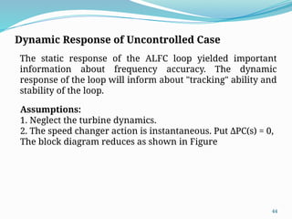 44
Dynamic Response of Uncontrolled Case
The static response of the ALFC loop yielded important
information about frequency accuracy. The dynamic
response of the loop will inform about "tracking" ability and
stability of the loop.
Assumptions:
1. Neglect the turbine dynamics.
2. The speed changer action is instantaneous. Put ΔPC(s) = 0,
The block diagram reduces as shown in Figure
 