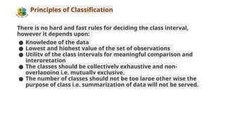 Principles of Classification
There is no hard and fast rules for deciding the class interval,
however it depends upon:
● Knowledge of the data
● Lowest and highest value of the set of observations
● Utility of the class intervals for meaningful comparison and
interpretation
● The classes should be collectively exhaustive and non-
overlapping i.e. mutually exclusive.
● The number of classes should not be too large other wise the
purpose of class i.e. summarization of data will not be served.
 