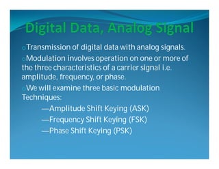 oTransmission of digital data with analog signals.
oModulation involves operation on one or more of
the three characteristics of a carrier signal i.e.
amplitude, frequency, or phase.
oWe will examine three basic modulation
Techniques:
—Amplitude Shift Keying (ASK)
—Frequency Shift Keying (FSK)
—Phase Shift Keying (PSK)
 