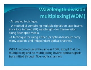 –An analog technique.
– A method of combining multiple signals on laser beams
at various infrared (IR) wavelengths for transmission
along fiber optic media.
–A technique for using a fiber (or optical device)to carry
many separate and independent optical channels.
WDM is conceptually the same as FDM, except that the
multiplexing and de-multiplexing involve optical signals
transmitted through fiber-optic channels.
 