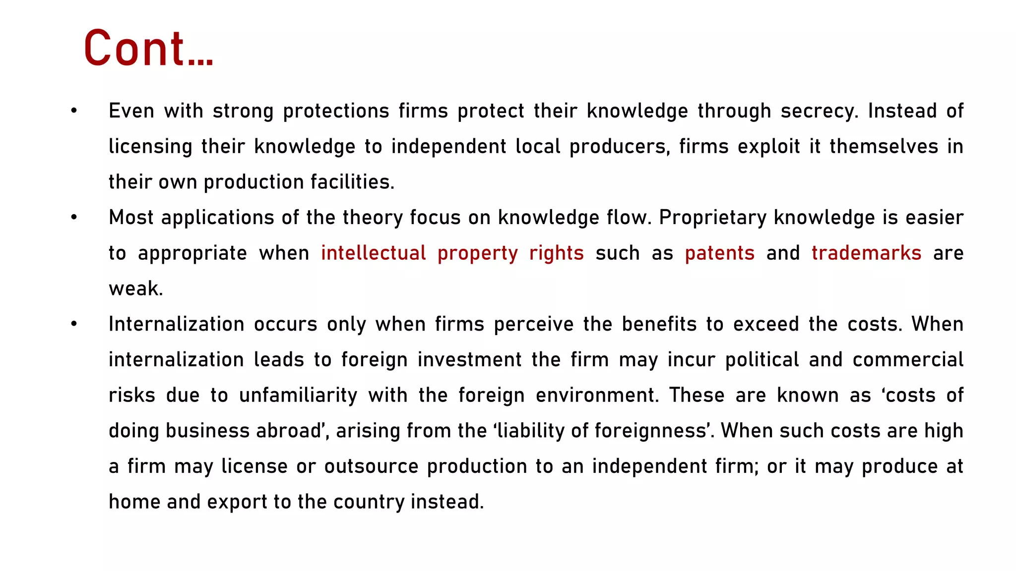 • Even with strong protections firms protect their knowledge through secrecy. Instead of
licensing their knowledge to independent local producers, firms exploit it themselves in
their own production facilities.
• Most applications of the theory focus on knowledge flow. Proprietary knowledge is easier
to appropriate when intellectual property rights such as patents and trademarks are
weak.
• Internalization occurs only when firms perceive the benefits to exceed the costs. When
internalization leads to foreign investment the firm may incur political and commercial
risks due to unfamiliarity with the foreign environment. These are known as ‘costs of
doing business abroad’, arising from the ‘liability of foreignness’. When such costs are high
a firm may license or outsource production to an independent firm; or it may produce at
home and export to the country instead.
Cont…
 