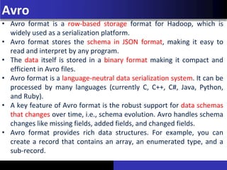 Avro
• Avro format is a row-based storage format for Hadoop, which is
widely used as a serialization platform.
• Avro format stores the schema in JSON format, making it easy to
read and interpret by any program.
• The data itself is stored in a binary format making it compact and
efficient in Avro files.
• Avro format is a language-neutral data serialization system. It can be
processed by many languages (currently C, C++, C#, Java, Python,
and Ruby).
• A key feature of Avro format is the robust support for data schemas
that changes over time, i.e., schema evolution. Avro handles schema
changes like missing fields, added fields, and changed fields.
• Avro format provides rich data structures. For example, you can
create a record that contains an array, an enumerated type, and a
sub-record.
 