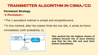 TRANSMITTER ALGORITHM IN CSMA/CD
Persistent Strategy
•1-Persistent :
The 1-persistent method is simple and straightforward.
In this method, after the station finds the line idle, it sends its frame
immediately (with probability 1).
This method has the highest chance of
collision because two or more stations
may find the line idle and send their
frames immediately.
 