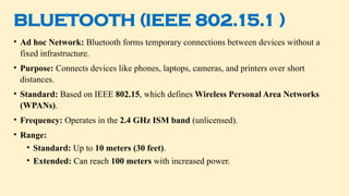 BLUETOOTH (IEEE 802.15.1 )
• Ad hoc Network: Bluetooth forms temporary connections between devices without a
fixed infrastructure.
• Purpose: Connects devices like phones, laptops, cameras, and printers over short
distances.
• Standard: Based on IEEE 802.15, which defines Wireless Personal Area Networks
(WPANs).
• Frequency: Operates in the 2.4 GHz ISM band (unlicensed).
• Range:
• Standard: Up to 10 meters (30 feet).
• Extended: Can reach 100 meters with increased power.
 