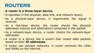 ROUTERS
• A router is a three-layer device.
• It operates in the physical, data-link, and network layers.
• As a physical-layer device, it regenerates the signal it
receives.
• As a link-layer device, the router checks the physical
addresses (source and destination) contained in the packet.
• As a network-layer device, a router checks the network-layer
addresses.
• A router is a device like a switch that routes data packets
based on their IP addresses.
• A router can connect networks. A router connects the LANs
and WANs on the internet.
 