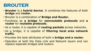 BROUTER
• Brouter is a hybrid device. It combines the features of both
bridge and router.
• Brouter is a combination of Bridge and Router.
• Functions as a bridge for nonroutable protocols and a
router for routable protocols.
• As a router, it is capable of routing packets across networks.
• As a bridge, it is capable of filtering local area network
traffic.
• Provides the best attributes of both a bridge and a router.
• Operates at both the Data Link and Network layers and can
replace separate bridges and routers.
 