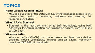 topics
• Media Access Control (MAC)
• MAC is a sublayer of the Data Link Layer that manages access to the
transmission medium, preventing collisions and ensuring fair
resource distribution.
• Wired LANs: Ethernet
• Ethernet is the most common wired LAN technology, using MAC
addresses for communication and supporting speeds from 10 Mbps
to 100 Gbps.
• Wireless LANs
• Wireless LANs (WLANs) use radio waves for data transmission,
enabling mobile connectivity without physical cables, commonly
based on IEEE 802.11 standards.
 