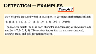 Detection – examples
Detection – examples
Example 3
Example 3
Now suppose the word world in Example 1 is corrupted during transmission.
11111110 11011110 11101100 11011000 11001001
The receiver counts the 1s in each character and comes up with even and odd
numbers (7, 6, 5, 4, 4). The receiver knows that the data are corrupted,
discards them, and asks for retransmission.
 