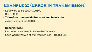 Example 2: (Error in transmission)
• Data word to be sent - 100100
• Key – 1101
• Therefore, the remainder is --- and hence the
• code word sent is 100100---.
• Receiver Side
• Let there be an error in transmission media
• Code word received at the receiver side - 100000001
 