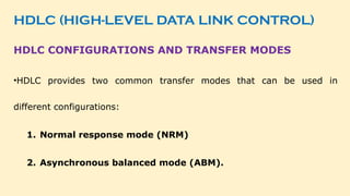 HDLC (HIGH-LEVEL DATA LINK CONTROL)
HDLC CONFIGURATIONS AND TRANSFER MODES
•HDLC provides two common transfer modes that can be used in
different configurations:
1. Normal response mode (NRM)
2. Asynchronous balanced mode (ABM).
 
