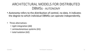 ARCHITECTURAL MODELS FOR DISTRIBUTED
DBMSs - AUTONOMY
• Autonomy refers to the distribution of control, no data. It indicates
the degree to which individual DBMSs can operate independently.
• Three alternatives:
• tight integration (A0)
• semiautonomous systems (A1)
• total isolation (A2)
1/11/2017 11Prof. Dhaval R. Chandarana
 