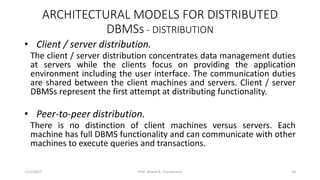 ARCHITECTURAL MODELS FOR DISTRIBUTED
DBMSs - DISTRIBUTION
• Client / server distribution.
The client / server distribution concentrates data management duties
at servers while the clients focus on providing the application
environment including the user interface. The communication duties
are shared between the client machines and servers. Client / server
DBMSs represent the first attempt at distributing functionality.
• Peer-to-peer distribution.
There is no distinction of client machines versus servers. Each
machine has full DBMS functionality and can communicate with other
machines to execute queries and transactions.
1/11/2017 14Prof. Dhaval R. Chandarana
 