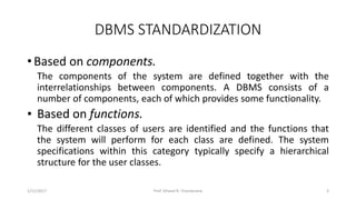 DBMS STANDARDIZATION
• Based on components.
The components of the system are defined together with the
interrelationships between components. A DBMS consists of a
number of components, each of which provides some functionality.
• Based on functions.
The different classes of users are identified and the functions that
the system will perform for each class are defined. The system
specifications within this category typically specify a hierarchical
structure for the user classes.
1/11/2017 3Prof. Dhaval R. Chandarana
 