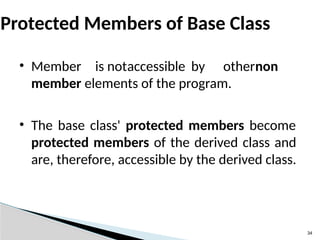 34
Protected Members of Base Class
• Member is notaccessible by othernon
member elements of the program.
• The base class' protected members become
protected members of the derived class and
are, therefore, accessible by the derived class.
 