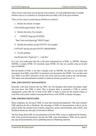 Unit-IV/Web Engineering St.Aloysius Institute of Technology
where nname is the name you are giving to the notation; std is the published name of a public
notation, and url is a reference to a program that can render a file in the given notation.
There are four steps to connecting an attribute to a notation:
1. Declare the notation. Example:
<!NOTATION jpeg PUBLIC "JPG 1.0">
2. Declare the entity. For example:
3. <!ENTITY bogie-pic SYSTEM
"http://stars.com/bogart.jpg" NDATA jpeg>
4. Declare the attribute as type ENTITY. For example:
<!ATTLIST star-bio pin-shot ENTITY #REQUIRED>
5. Use the attribute:
<star-bio pin-shot="bogie-pic">...</star-bio>
In a way, you could argue that this is the most widespread use of XML, as XHTML. Because
XHTML is simply HTML 4.0 reworked, many HTML 4.0 sites are actually using an invalid
form of XHTML.
But the benefit of XML is not that it already exists as XHTML, but that you can create web
documents from XML using XSLT to transform your documents into HTML. You can then send
your XML to an XSLT processor on the web server and serve that result to the web browser.
This makes your documentation available in whatever format you need it to be in.
XML AND CONTENT MANAGEMENT
Ironically, with most websites that use XML, the web designers and content developers might
not even know that XML is there. This is because there is generally a CMS or content
management system that sits in front of the XML to make it easier for the content writers to
write their web content without worrying about how to write HTML or design web pages.
XML AND DOCUMENTATION
Many companies are moving to XML to write their internal documentation. The most common
XML platform for this is DocBook. The advantage of XML for documentation is that it can be
used to define the common traits in books, magazines, stories, advertisements, and so forth. And
DocBook already has that type of information defined.
The best thing about XML for documentation is that the XML is easy to understand for humans,
both of the actual documentation, but also the XML code surrounding it. XML can be used for
any type of documentation, from a publishing house to Marketing materials.
Prepared By: Mr.Aditya patel Page 9
 