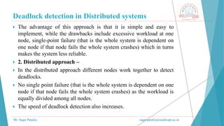 Deadlock detection in Distributed systems
Mr. Sagar Pandya sagar.pandya@medicaps.ac.in
 The advantage of this approach is that it is simple and easy to
implement, while the drawbacks include excessive workload at one
node, single-point failure (that is the whole system is dependent on
one node if that node fails the whole system crashes) which in turns
makes the system less reliable.
 2. Distributed approach –
 In the distributed approach different nodes work together to detect
deadlocks.
 No single point failure (that is the whole system is dependent on one
node if that node fails the whole system crashes) as the workload is
equally divided among all nodes.
 The speed of deadlock detection also increases.
 