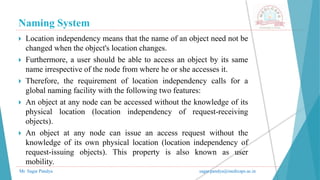Naming System
Mr. Sagar Pandya sagar.pandya@medicaps.ac.in
 Location independency means that the name of an object need not be
changed when the object's location changes.
 Furthermore, a user should be able to access an object by its same
name irrespective of the node from where he or she accesses it.
 Therefore, the requirement of location independency calls for a
global naming facility with the following two features:
 An object at any node can be accessed without the knowledge of its
physical location (location independency of request-receiving
objects).
 An object at any node can issue an access request without the
knowledge of its own physical location (location independency of
request-issuing objects). This property is also known as user
mobility.
 