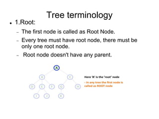 Tree terminology
 1.Root:
 The first node is called as Root Node.
 Every tree must have root node, there must be
only one root node.
 Root node doesn't have any parent.
 