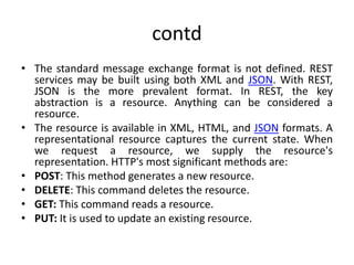 contd
• The standard message exchange format is not defined. REST
services may be built using both XML and JSON. With REST,
JSON is the more prevalent format. In REST, the key
abstraction is a resource. Anything can be considered a
resource.
• The resource is available in XML, HTML, and JSON formats. A
representational resource captures the current state. When
we request a resource, we supply the resource's
representation. HTTP's most significant methods are:
• POST: This method generates a new resource.
• DELETE: This command deletes the resource.
• GET: This command reads a resource.
• PUT: It is used to update an existing resource.
 