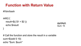 Function with Return Value
#!/bin/bash
add() {
result=$(( $1 + $2 ))
echo $result
}
# Call the function and store the result in a variable
sum=$(add 5 10)
echo "Sum: $sum"
OUTPUT:
Sum: 15
 