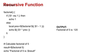 Recursive Function
#!/bin/bash
factorial() {
if [ $1 -eq 1 ]; then
echo 1
else
local prev=$(factorial $(( $1 - 1 )))
echo $(( $1 * prev ))
fi
}
# Calculate factorial of 5
result=$(factorial 5)
echo "Factorial of 5 is: $result"
OUTPUT:
Factorial of 5 is: 120
 
