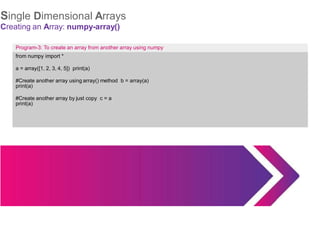 Single Dimensional Arrays
Creating an Array: numpy-array()
Program-3: To create an array from another array using numpy
from numpy import *
a = array([1, 2, 3, 4, 5]) print(a)
#Create another array using array() method b = array(a)
print(a)
#Create another array by just copy c = a
print(a)
 