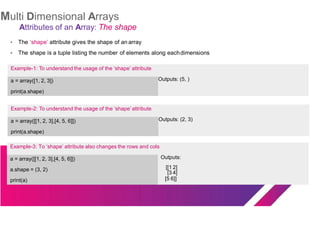 Multi Dimensional Arrays
Attributes of an Array: The shape
The ‘shape’ attribute gives the shape of an array
Example-2: To understand the usage of the ‘shape’ attribute
a = array([[1, 2, 3],[4, 5, 6]])
print(a.shape)
Outputs: (2, 3)
●
● The shape is a tuple listing the number of elements along eachdimensions
Example-1: To understand the usage of the ‘shape’ attribute
a = array([1, 2, 3])
print(a.shape)
Outputs: (5, )
Example-3: To ‘shape’ attribute also changes the rows and cols
a = array([[1, 2, 3],[4, 5, 6]]) Outputs:
a.shape = (3, 2) [[1 2]
[3 4]
print(a) [5 6]]
 