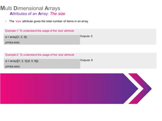 Multi Dimensional Arrays
Attributes of an Array: The size
The ‘size’ attribute gives the total number of items in an array
Example-2: To understand the usage of the ‘size’ attribute
a = array([[1, 2, 3],[4, 5, 6]])
print(a.size)
Outputs: 6
●
Example-1: To understand the usage of the ‘size’ attribute
a = array([1, 2, 3])
print(a.size)
Outputs: 5
 