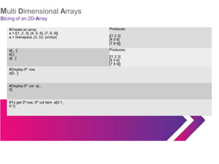 Multi Dimensional Arrays
Slicing of an 2D-Array
#Create an array
a = [[1, 2, 3], [4, 5, 6], [7, 8, 9]]
a = reshape(a, (3, 3)) print(a)
Produces:
[[1 2 3]
[4 5 6]
[7 8 9]]
a[:, :] Produces:
a[:]
a[: :] [[1 2 3]
[4 5 6]
[7 8 9]]
#Display 0th
row
a[0, :]
#Display 0th
col a[:,
0]
#To get 0th
row, 0th
col item a[0:1,
0:1]
 