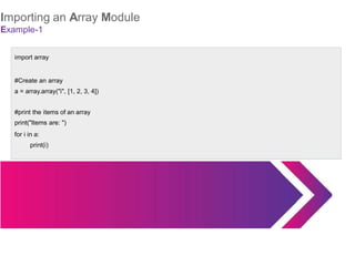 Importing an Array Module
Example-1
import array
#Create an array
a = array.array("i", [1, 2, 3, 4])
#print the items of an array
print("Items are: ")
for i in a:
print(i)
 