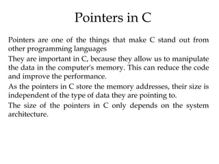 Pointers in C
Pointers are one of the things that make C stand out from
other programming languages
They are important in C, because they allow us to manipulate
the data in the computer's memory. This can reduce the code
and improve the performance.
As the pointers in C store the memory addresses, their size is
independent of the type of data they are pointing to.
The size of the pointers in C only depends on the system
architecture.
 