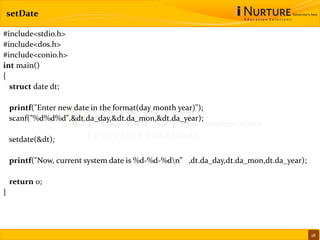 setDate
#include<stdio.h>
#include<dos.h>
#include<conio.h>
int main()
{
struct date dt;
printf("Enter new date in the format(day month year)");
scanf("%d%d%d",&dt.da_day,&dt.da_mon,&dt.da_year);
setdate(&dt);
printf("Now, current system date is %d-%d-%dn” ,dt.da_day,dt.da_mon,dt.da_year);
return 0;
}
18
 