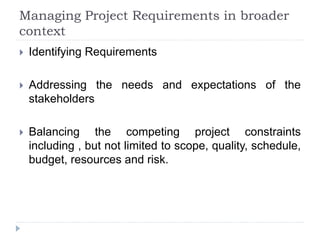 Managing Project Requirements in broader
context
 Identifying Requirements
 Addressing the needs and expectations of the
stakeholders
 Balancing the competing project constraints
including , but not limited to scope, quality, schedule,
budget, resources and risk.
 