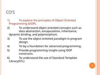 CO’S
1) To explore the principles of Object Oriented
Programming (OOP).
2) To understand object oriented concepts such as
data abstraction, encapsulation, inheritance,
dynamic binding, and polymorphism.
3) To use the object-oriented paradigm in program
design.
4) To lay a foundation for advanced programming.
5) Provide programming insight using OOP
constructs.
6) To understand the use of Standard Template
Library(STL)
2
 