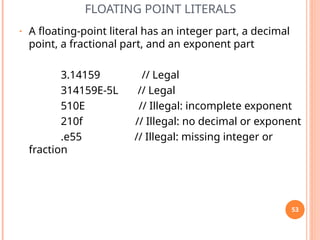 FLOATING POINT LITERALS
• A floating-point literal has an integer part, a decimal
point, a fractional part, and an exponent part
3.14159 // Legal
314159E-5L // Legal
510E // Illegal: incomplete exponent
210f // Illegal: no decimal or exponent
.e55 // Illegal: missing integer or
fraction
53
 