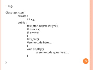 • E.g.
Class test_ctor{
private :
int x,y;
public :
test_ctor(int x=0, int y=0){
this x = x;
→
this y=y;
→
}
tets_cot(){
//some code here….
}
void display(){
// some code goes here…..
}
}
74
 