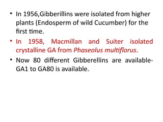 • In 1956,Gibberillins were isolated from higher
plants (Endosperm of wild Cucumber) for the
first time.
• In 1958, Macmillan and Suiter isolated
crystalline GA from Phaseolus multiflorus.
• Now 80 different Gibberellins are available-
GA1 to GA80 is available.
 